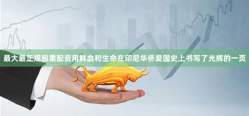 最大最正规股票配资用鲜血和生命在印尼华侨爱国史上书写了光辉的一页