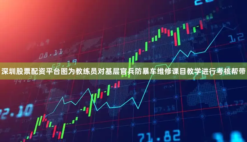 深圳股票配资平台图为教练员对基层官兵防暴车维修课目教学进行考核帮带
