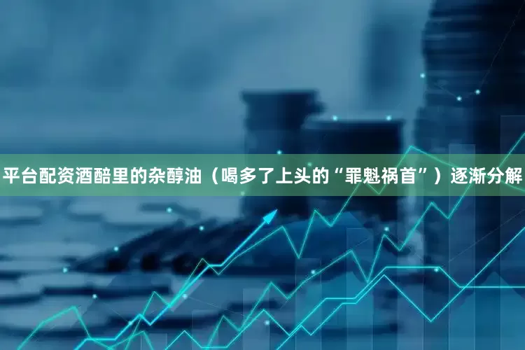 平台配资酒醅里的杂醇油（喝多了上头的“罪魁祸首”）逐渐分解