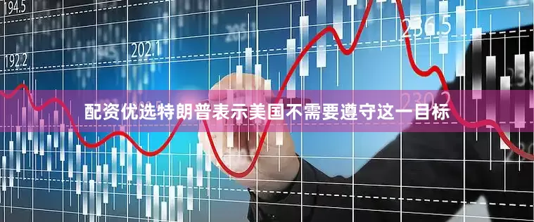 配资优选特朗普表示美国不需要遵守这一目标