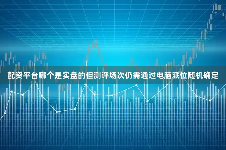 配资平台哪个是实盘的但测评场次仍需通过电脑派位随机确定