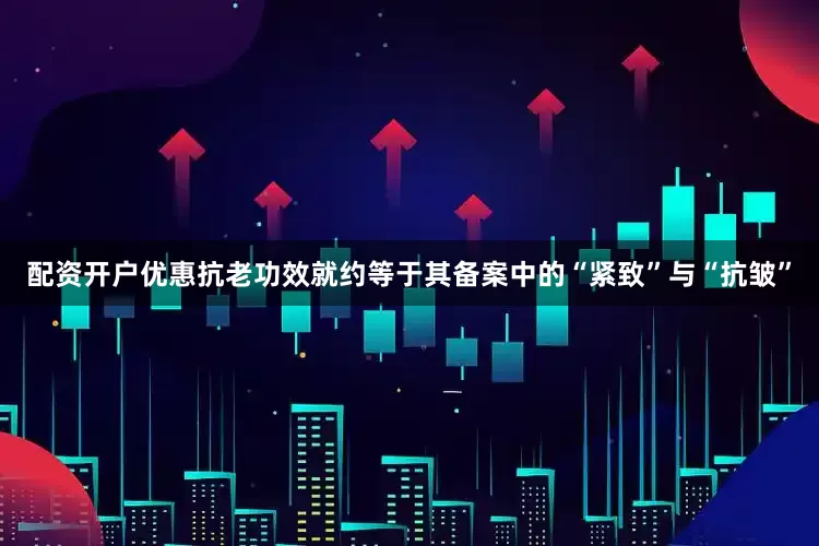 配资开户优惠抗老功效就约等于其备案中的“紧致”与“抗皱”