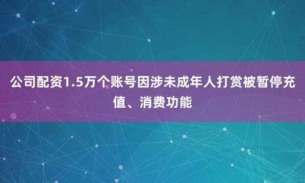公司配资1.5万个账号因涉未成年人打赏被暂停充值、消费功能