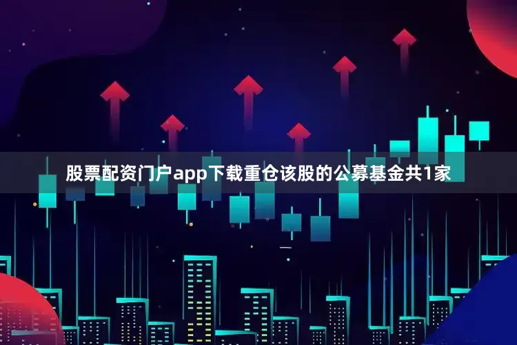 股票配资门户app下载重仓该股的公募基金共1家
