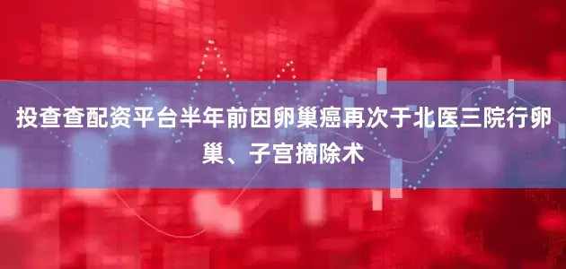投查查配资平台半年前因卵巢癌再次于北医三院行卵巢、子宫摘除术