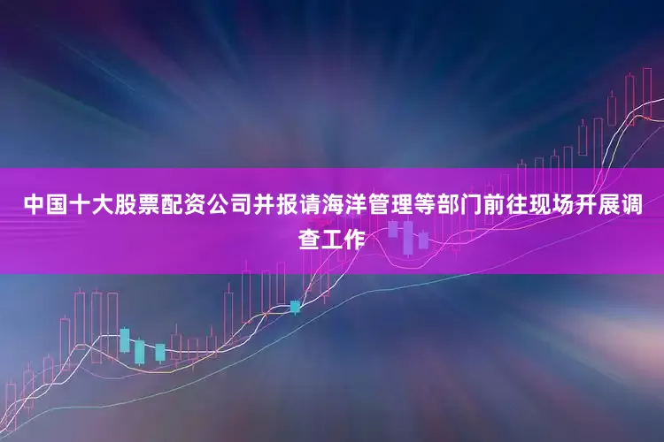 中国十大股票配资公司并报请海洋管理等部门前往现场开展调查工作