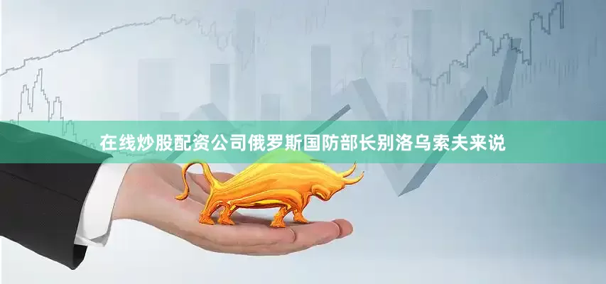 在线炒股配资公司俄罗斯国防部长别洛乌索夫来说