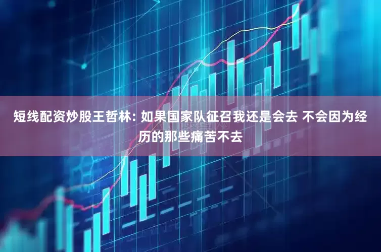 短线配资炒股王哲林: 如果国家队征召我还是会去 不会因为经历的那些痛苦不去